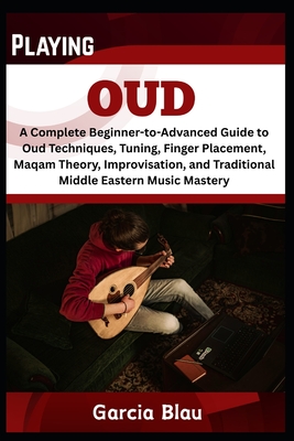 Playing Oud: A Complete Beginner-to-Advanced Guide to Oud Techniques, Tuning, Finger Placement, Maqam Theory, Improvisation, and Traditional Middle Ea