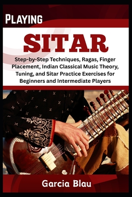 Playing Sitar: Step-by-Step Techniques, Ragas, Finger Placement, Indian Classical Music Theory, Tuning, and Sitar Practice Exercises for Beginners and