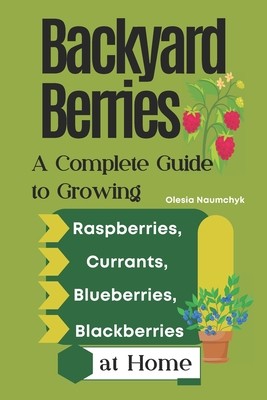 Backyard Berries: A Complete Guide to Growing Raspberries, Currants, Blueberries, and Blackberries at Home