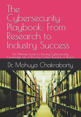 The Cybersecurity Playbook: From Research to Industry Success: The Ultimate Guide to Turning Cybersecurity Knowledge into a Thriving Career, Business,