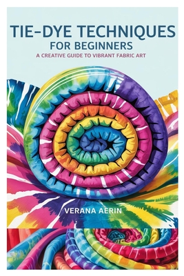 Tie-Dye Techniques for Beginners: A Creative Guide to Vibrant Fabric Art: Master Simple and Beautiful Patterns, Eco-Friendly Dyeing Methods, and Fun D