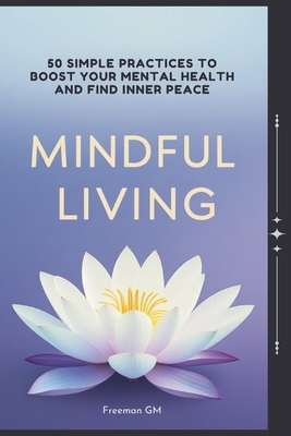 Mindful Living: 50 Simple Practices to Boost Your Mental Health and Find Inner Peace: Discover Calm and Clarity: Transform Your Life with Proven Mindf