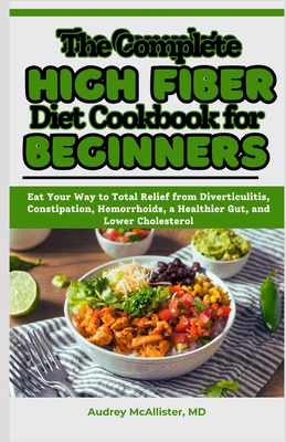 The Complete High Fiber Diet Cookbook for Beginners: Eat Your Way to Total Relief from Diverticulitis, Constipation, Hemorrhoids, a Healthier Gut, and