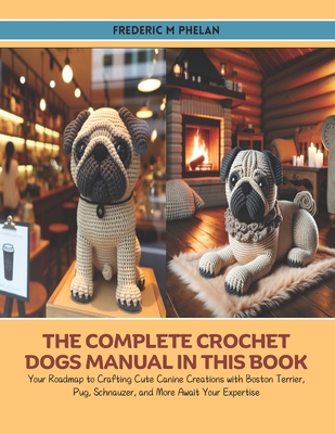 The Complete Crochet Dogs Manual in this Book: Your Roadmap to Crafting Cute Canine Creations with Boston Terrier, Pug, Schnauzer, and More Await Your
