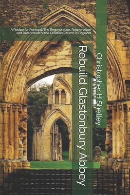 Rebuild Glastonbury Abbey: A Recipe for Renewal: The Regeneration, Rejuvenation and Restoration of the Christian Church in England