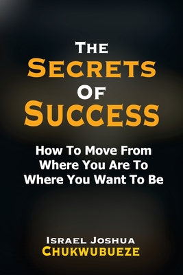 The Secrets of Success: How to Move from Where You Are to Where You Want to Be