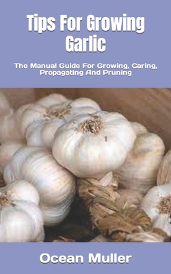 Tips For Growing Garlic: The Manual Guide For Growing, Caring, Propagating And Pruning