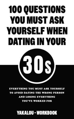 100 Questions You Must Ask Yourself When Dating In Your 30s: Everything You Must Ask Yourself To Avoid Dating The Wrong Person And Losing Everything Y