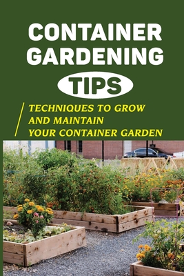 Container Gardening Tips: Techniques To Grow And Maintain Your Container Garden: Crucial Techniques To Grow And Maintain Your Container Garden