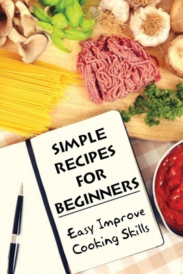 Simple Recipes For Beginners: Easy Improve Cooking Skills: A Simple Guide To Enjoy Cooking
