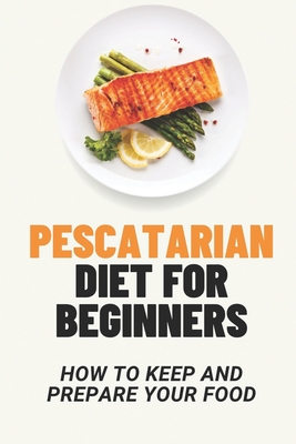 Pescatarian Diet For Beginners: How To Keep And Prepare Your Food: Pescatarian Recipes Cookbook