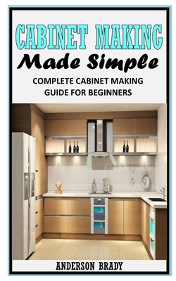 Cabinet Making Made Simple: Complete Cabinet Making Guide For Beginners