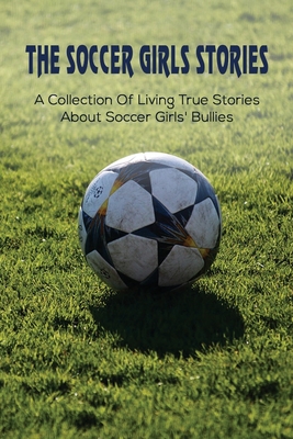 The Soccer Girls Stories: A Collection Of Living True Stories About Soccer Girls' Bullies: Soccergirl Stories