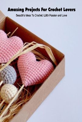Amazing Projects For Crochet Lovers: Beautiful Ideas To Crochet With Passion and Love: Crochet for Beginners