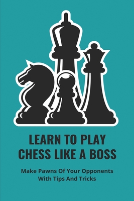 Learn To Play Chess Like A Boss: Make Pawns Of Your Opponents With Tips And Tricks: Chess Tips And Tricks 2021