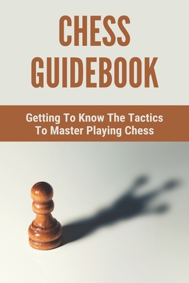 Chess Guidebook: Getting To Know The Tactics To Master Playing Chess: Advanced Chess Strategy