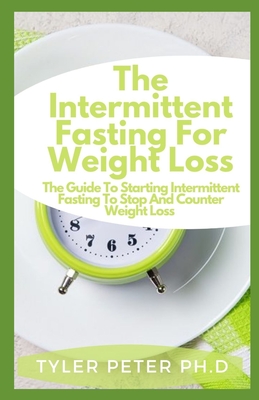 The Intermittent Fasting For Weight Loss: The Guide To Starting Intermittent Fasting To Stop And Counter Weight Loss
