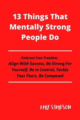13 Things That Mentally Strong People Do: Embrace Your Freedom, Align With Success, Be Strong For Yourself, Be In Control, Tackle Your Fears, Be Compo