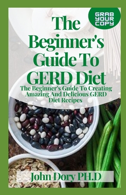 The Beginner's Guide To GERD Diet: The Beginner's Guide To Creating Amazing And Delicious GERD Diet Recipes