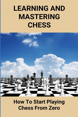 Learning And Mastering Chess: How To Start Playing Chess From Zero: Definitive Guide To The Rules Of Chess