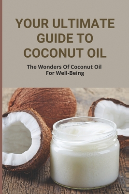 Your Ultimate Guide To Coconut Oil: The Wonders Of Coconut Oil For Well-Being: Coconut Oil Use Guide