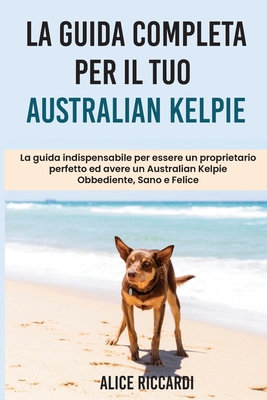 La Guida Completa per Il Tuo Australian Kelpie: La guida indispensabile per essere un proprietario perfetto ed avere un Australian Kelpie Obbediente,
