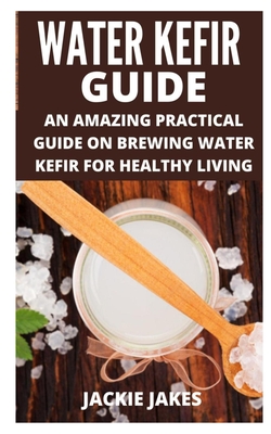 Water Kefir Guide: An Amazing Practical Guide on Brewing Water Kefir for Healthy Living