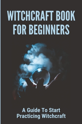 Witchcraft Book For Beginners: A Guide To Start Practicing Witchcraft: Magic For Beginners