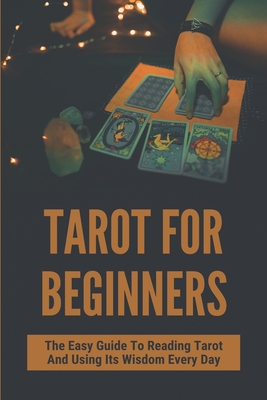 Tarot For Beginners: The Easy Guide To Reading Tarot And Using Its Wisdom Every Day: Learn About Tarot