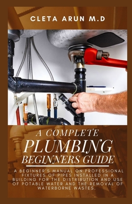 The Complete Plumbing Beginners Guide: A Beginner's Manual on Professional Fixtures of Pipes Installed in a Building for the Distribution and Use of P