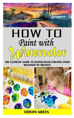 How to Paint with Watercolor: The Ultimate Guide To Watercolor Painting From Beginner To Advance