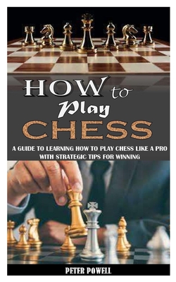 How to Play Chess: A Guide To Learning How To Play Chess Like A Pro With Strategic Tips For Winning