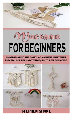 Macrame for Beginners: Understanding the Basics of Macrame Craft with Spectacular Tips and Techniques to Keep You Going