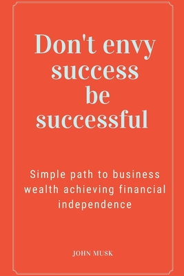 Don't envy success be successful: Simple path to business wealth achieving financial independence