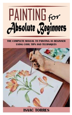 Painting for Absolute Beginners: The Complete Manual To Painting As Beginner Using Cool Tips And Techniques