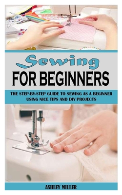 Sewing for Beginners: The Step-By-Step Guide To Sewing As A Beginner Using Nice Tips And DIY Projects