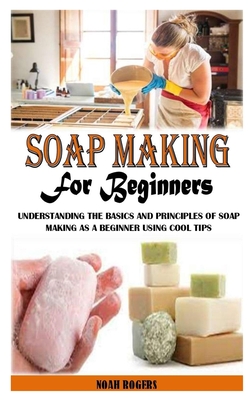 Soap Making for Beginners: Understanding the Basics and Principles of Soap Making As a Beginner Using Cool Tips