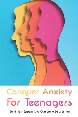 Conquer Anxiety For Teenagers: Build Self-Esteem And Overcome Depression: Mindset And Emotions