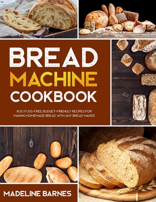 Bread Machine Cookbook: 800 Fuss-Free Budget-Friendly Recipes for Making Homemade Bread with Any Bread Maker