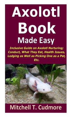 Axolotl Book Guide Made Easy: Inclusive Guide on Axolotl Nurturing; Conduct, What They Eat, Health Issues, Lodging as Well as Picking One as a Pet,