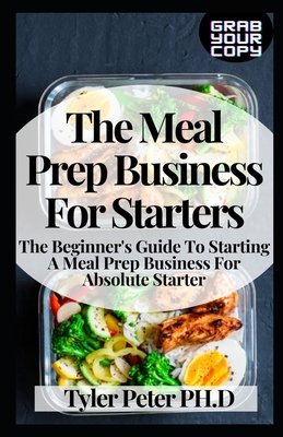 The Meal Prep Business For Starters: The Beginner's Guide To Starting A Meal Prep Business For Absolute Starter