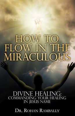 How to Flow in the Miraculous: Divine Healing: Commanding Your Healing in Jesus Name