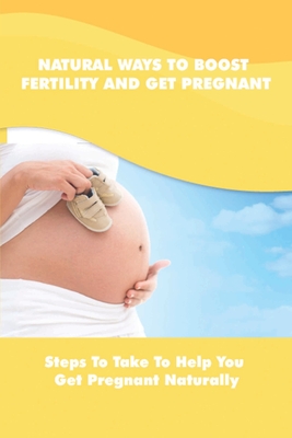 Natural Ways To Boost Fertility And Get Pregnant: Steps To Take To Help You Get Pregnant Naturally: Guide To Get Pregnant Naturally
