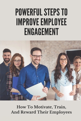 Powerful Steps To Improve Employee Engagement: How To Motivate, Train, And Reward Their Employees: Simple Guide To Creating An Engaged Workforce