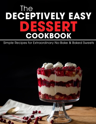 The Deceptively Easy Dessert Cookbook: Simple Recipes for Extraordinary No-Bake & Baked Sweets