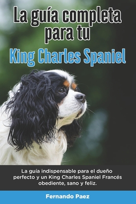 La Guía Completa Para Tu King Charles Spaniel: La guía indispensable para el dueño perfecto y un King Charles Spaniel obediente, sano y feliz.