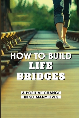 How To Build Life Bridges: A Positive Change In So Many Lives: Each Of Us Has The Capability To Create Life Bridges