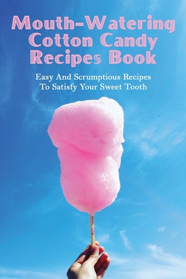 Mouth-Watering Cotton Candy Recipes Book: Easy And Scrumptious Recipes To Satisfy Your Sweet Tooth: How To Make Cotton Candy Without A Machine