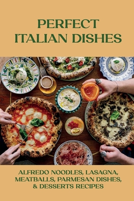 Perfect Italian Dishes: Alfredo Noodles, Lasagna, Meatballs, Parmesan Dishes, & Desserts Recipes: Traditional Italy Foods