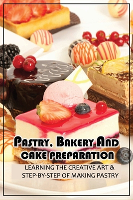 Pastry, Bakery And Cake Preparation: Learning The Creative Art & Step-By-Step Of Making Pastry: Creative Art Of Bakery And Pastry Making